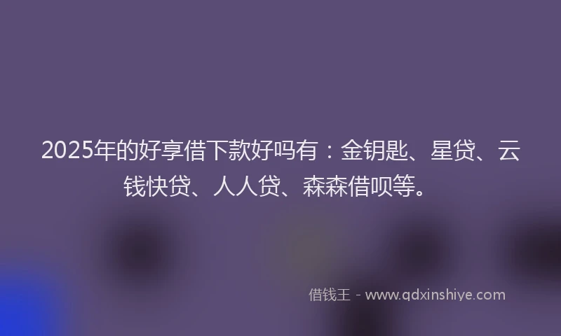 2025年的好享借下款好吗有：金钥匙、星贷、云钱快贷、人人贷、森森借呗等。