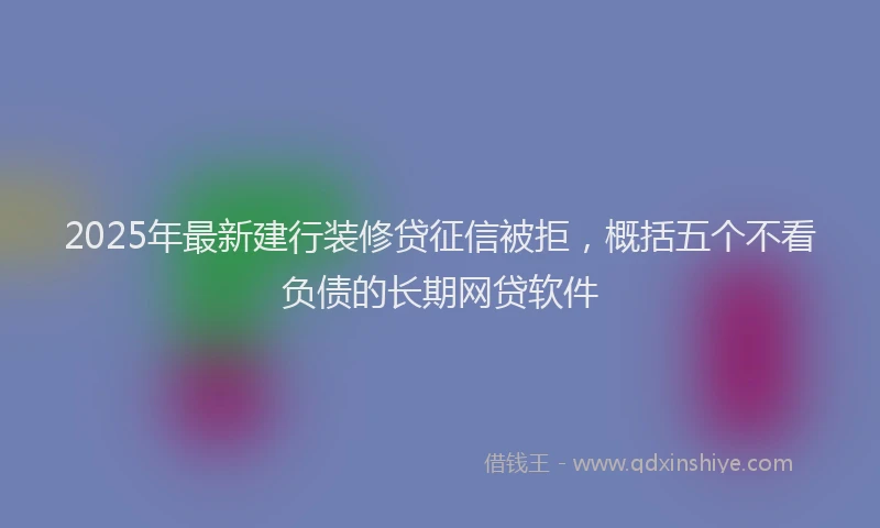 2025年最新建行装修贷征信被拒，概括五个不看负债的长期网贷软件