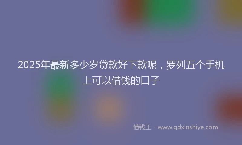 2025年最新多少岁贷款好下款呢，罗列五个手机上可以借钱的口子