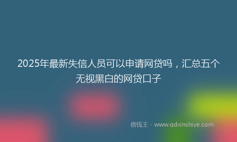 2025年最新失信人员可以申请网贷吗，汇总五个无视黑白的网贷口子