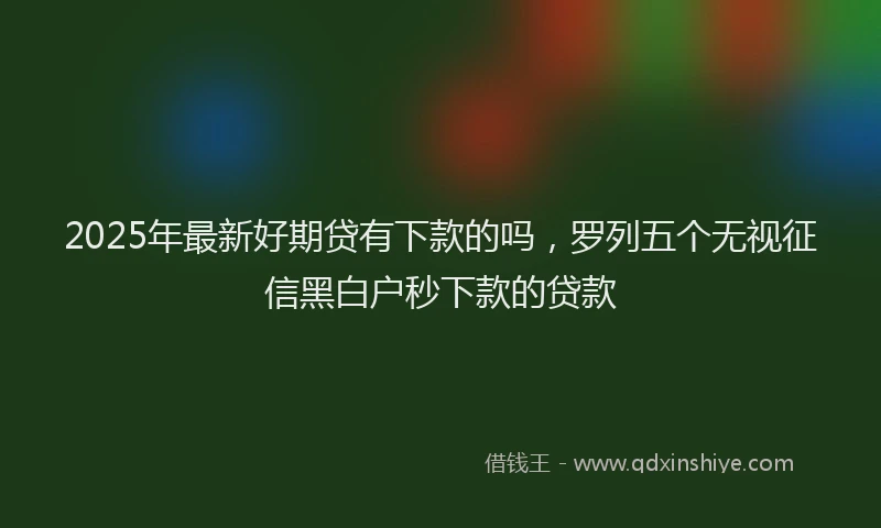 2025年最新好期贷有下款的吗，罗列五个无视征信黑白户秒下款的贷款