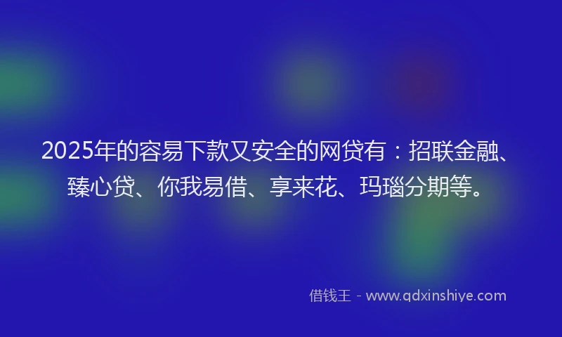 2025年的容易下款又安全的网贷有：招联金融、臻心贷、你我易借、享来花、玛瑙分期等。