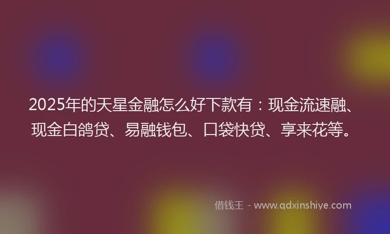 2025年的天星金融怎么好下款有：现金流速融、现金白鸽贷、易融钱包、口袋快贷、享来花等。