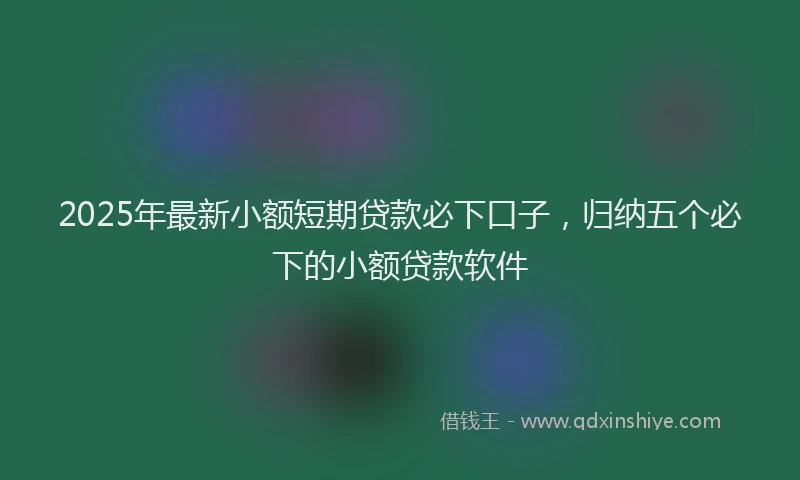 2025年最新小额短期贷款必下口子，归纳五个必下的小额贷款软件