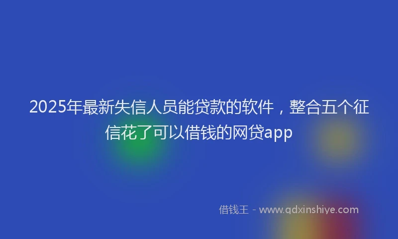 2025年最新失信人员能贷款的软件，整合五个征信花了可以借钱的网贷app