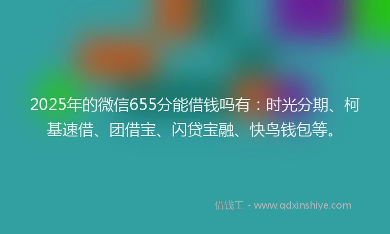 2025年的微信655分能借钱吗有：时光分期、柯基速借、团借宝、闪贷宝融、快鸟钱包等。