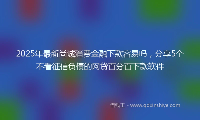 2025年最新尚诚消费金融下款容易吗，分享5个不看征信负债的网贷百分百下款软件