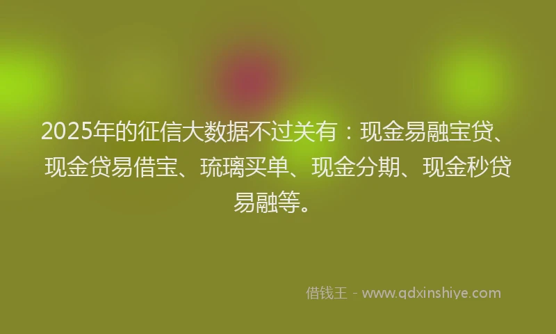 2025年的征信大数据不过关有：现金易融宝贷、现金贷易借宝、琉璃买单、现金分期、现金秒贷易融等。