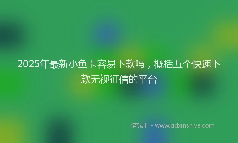 2025年最新小鱼卡容易下款吗，概括五个快速下款无视征信的平台