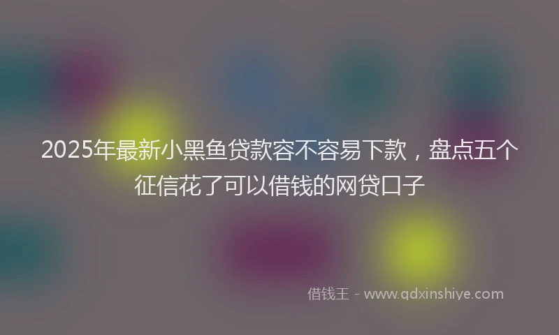 2025年最新小黑鱼贷款容不容易下款，盘点五个征信花了可以借钱的网贷口子