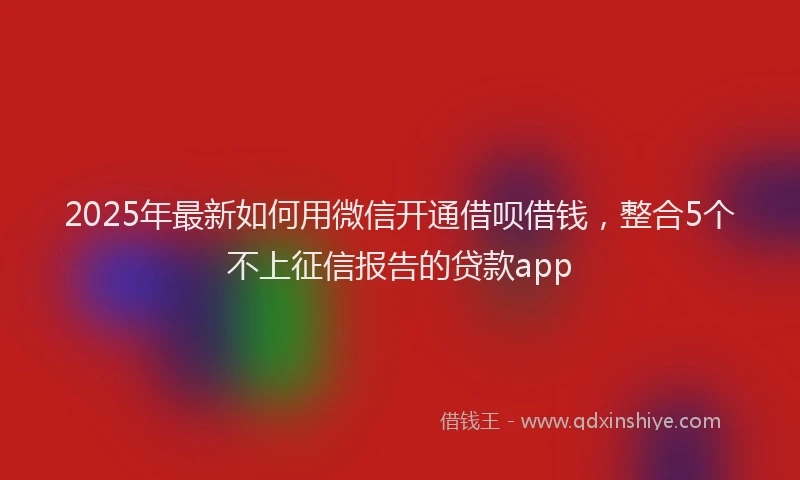 2025年最新如何用微信开通借呗借钱，整合5个不上征信报告的贷款app