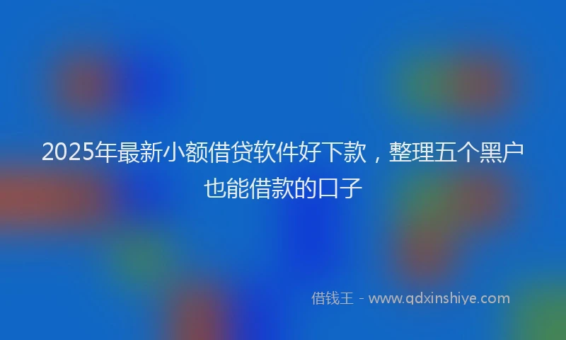 2025年最新小额借贷软件好下款，整理五个黑户也能借款的口子