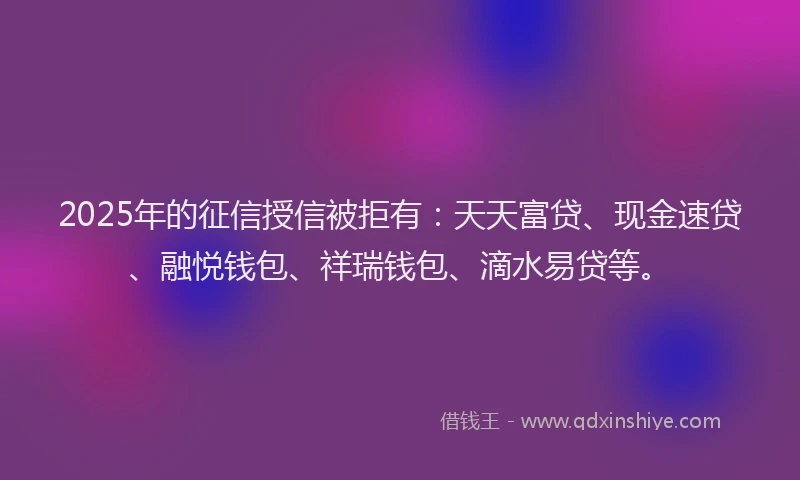 2025年的征信授信被拒有：天天富贷、现金速贷、融悦钱包、祥瑞钱包、滴水易贷等。