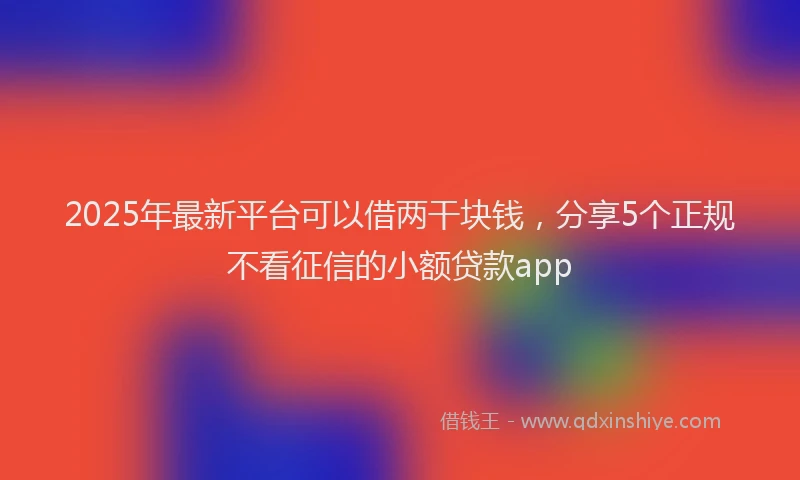 2025年最新平台可以借两干块钱，分享5个正规不看征信的小额贷款app