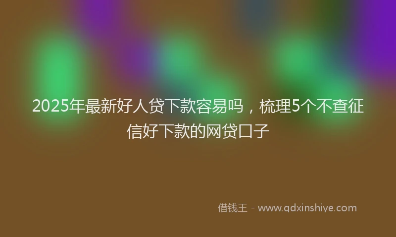 2025年最新好人贷下款容易吗，梳理5个不查征信好下款的网贷口子