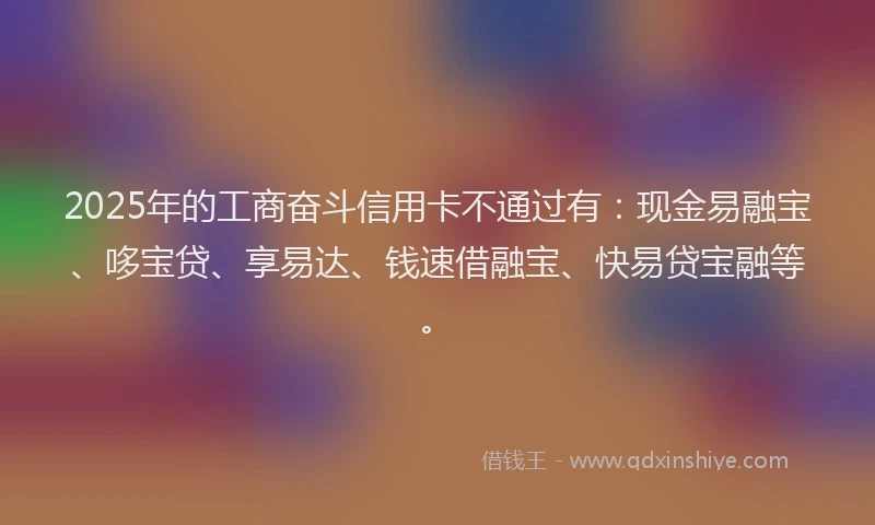 2025年的工商奋斗信用卡不通过有：现金易融宝、哆宝贷、享易达、钱速借融宝、快易贷宝融等。