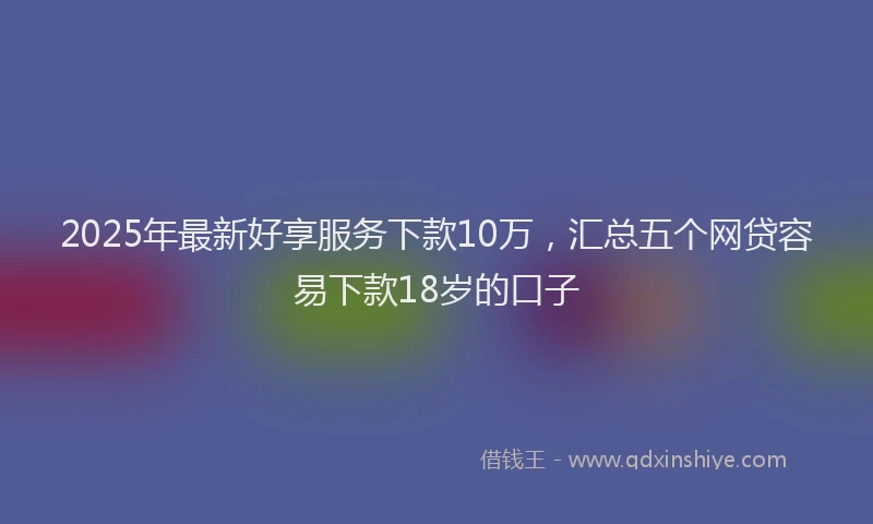 2025年最新好享服务下款10万，汇总五个网贷容易下款18岁的口子