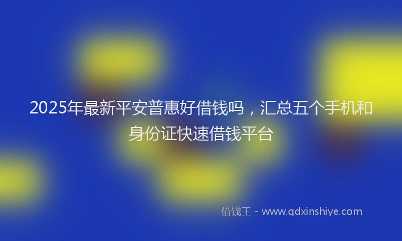 2025年最新平安普惠好借钱吗，汇总五个手机和身份证快速借钱平台