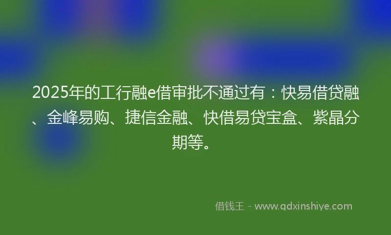 2025年的工行融e借审批不通过有：快易借贷融、金峰易购、捷信金融、快借易贷宝盒、紫晶分期等。