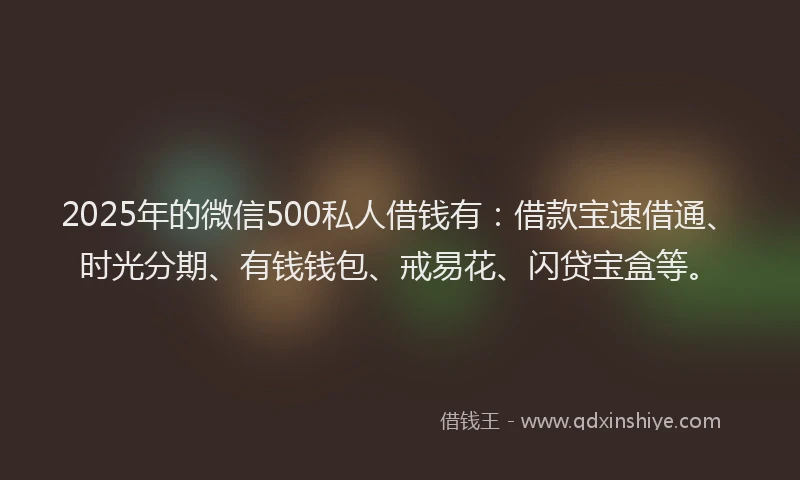2025年的微信500私人借钱有：借款宝速借通、时光分期、有钱钱包、戒易花、闪贷宝盒等。