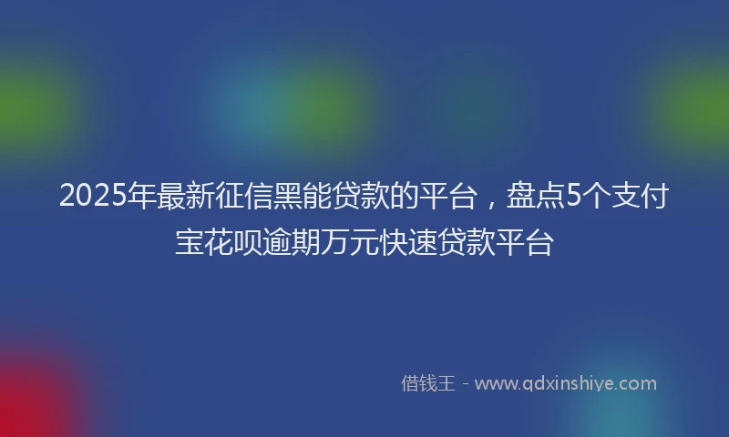 2025年最新征信黑能贷款的平台，盘点5个支付宝花呗逾期万元快速贷款平台