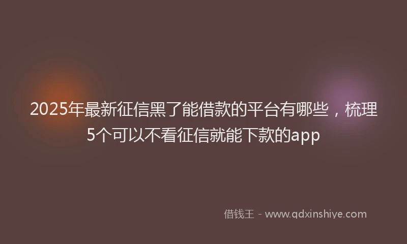 2025年最新征信黑了能借款的平台有哪些，梳理5个可以不看征信就能下款的app