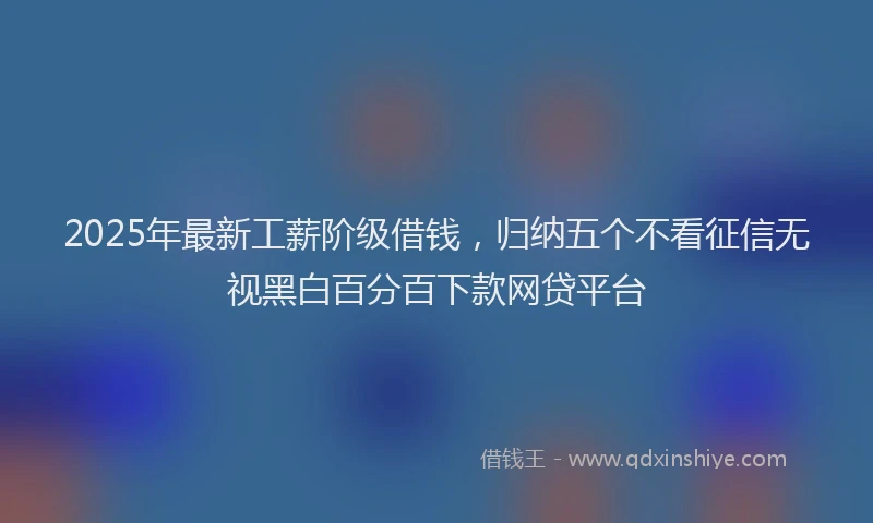 2025年最新工薪阶级借钱，归纳五个不看征信无视黑白百分百下款网贷平台