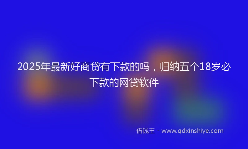2025年最新好商贷有下款的吗，归纳五个18岁必下款的网贷软件