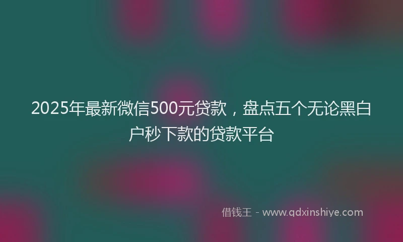 2025年最新微信500元贷款，盘点五个无论黑白户秒下款的贷款平台