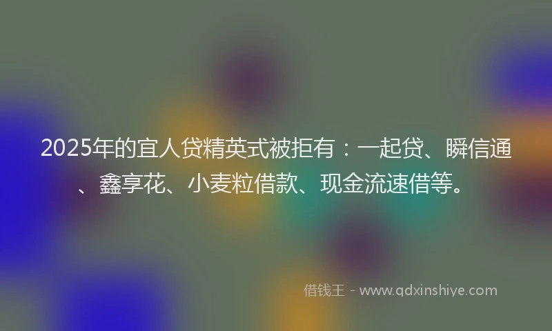 2025年的宜人贷精英式被拒有：一起贷、瞬信通、鑫享花、小麦粒借款、现金流速借等。