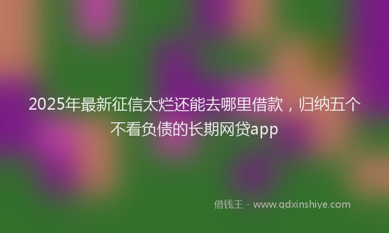 2025年最新征信太烂还能去哪里借款，归纳五个不看负债的长期网贷app