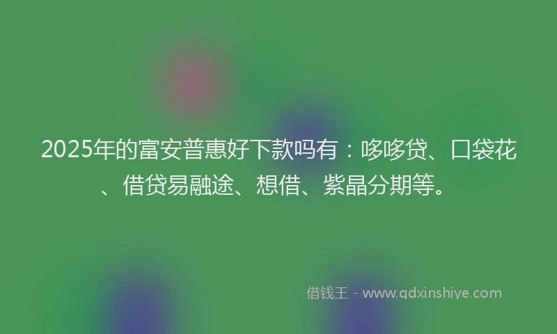 2025年的富安普惠好下款吗有：哆哆贷、口袋花、借贷易融途、想借、紫晶分期等。