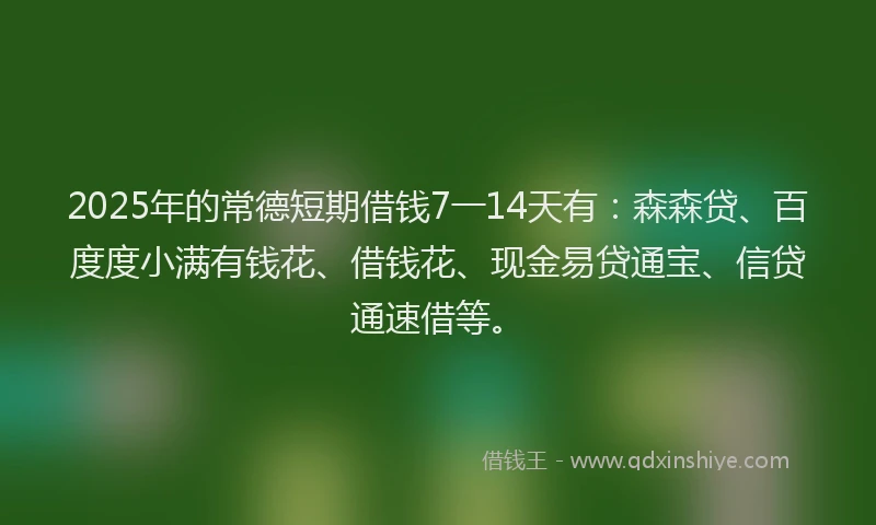 2025年的常德短期借钱7一14天有：森森贷、百度度小满有钱花、借钱花、现金易贷通宝、信贷通速借等。