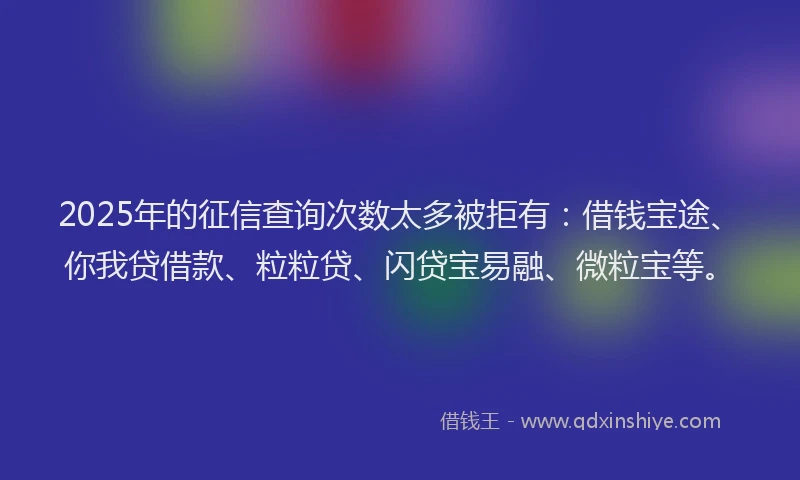 2025年的征信查询次数太多被拒有：借钱宝途、你我贷借款、粒粒贷、闪贷宝易融、微粒宝等。