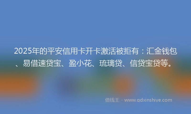 2025年的平安信用卡开卡激活被拒有：汇金钱包、易借速贷宝、盈小花、琉璃贷、信贷宝贷等。