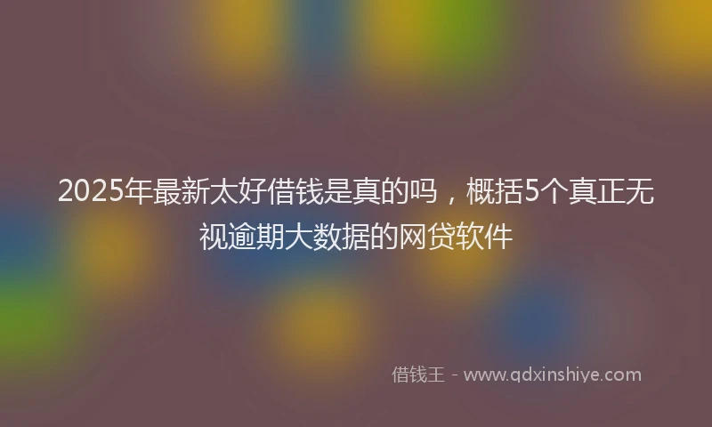 2025年最新太好借钱是真的吗，概括5个真正无视逾期大数据的网贷软件