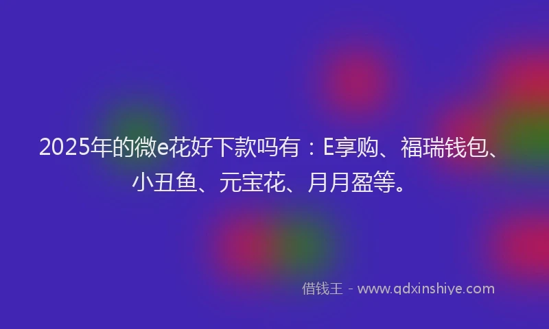 2025年的微e花好下款吗有：E享购、福瑞钱包、小丑鱼、元宝花、月月盈等。