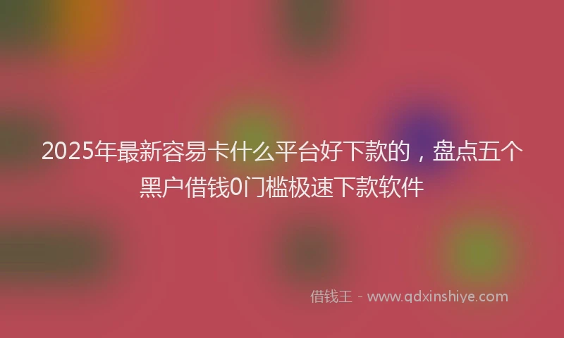 2025年最新容易卡什么平台好下款的，盘点五个黑户借钱0门槛极速下款软件