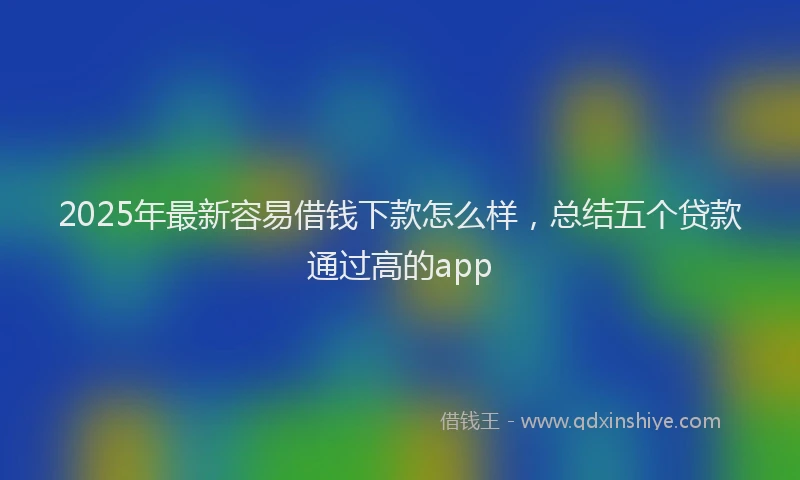 2025年最新容易借钱下款怎么样，总结五个贷款通过高的app