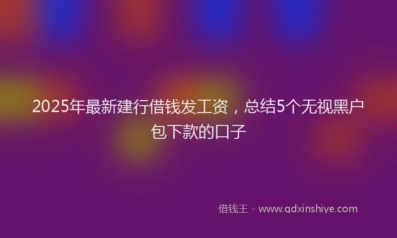 2025年最新建行借钱发工资，总结5个无视黑户包下款的口子