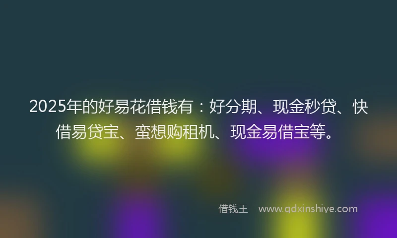2025年的好易花借钱有：好分期、现金秒贷、快借易贷宝、蛮想购租机、现金易借宝等。