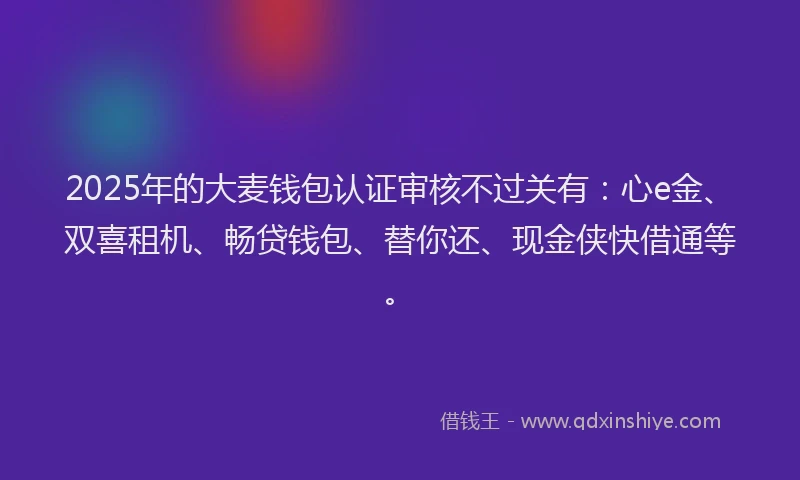 2025年的大麦钱包认证审核不过关有：心e金、双喜租机、畅贷钱包、替你还、现金侠快借通等。