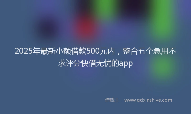2025年最新小额借款500元内，整合五个急用不求评分快借无忧的app