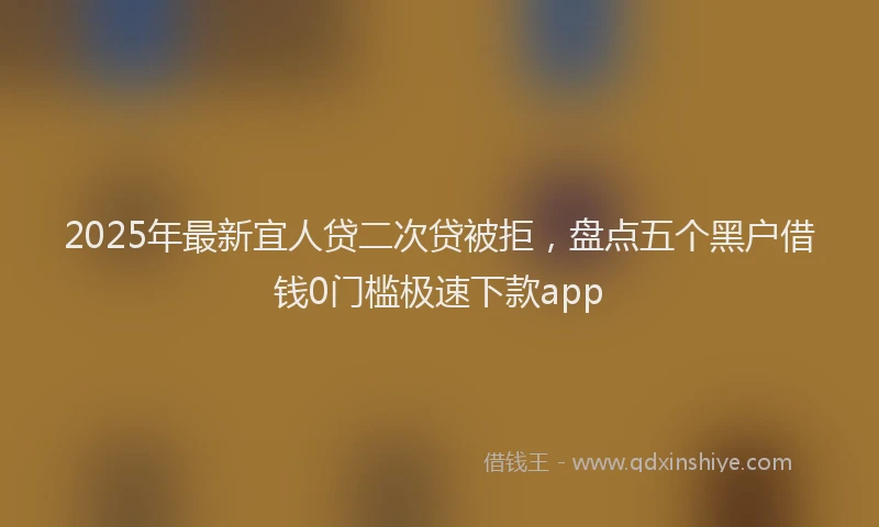 2025年最新宜人贷二次贷被拒，盘点五个黑户借钱0门槛极速下款app