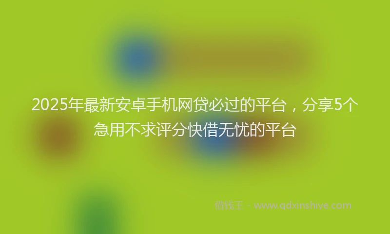 2025年最新安卓手机网贷必过的平台，分享5个急用不求评分快借无忧的平台