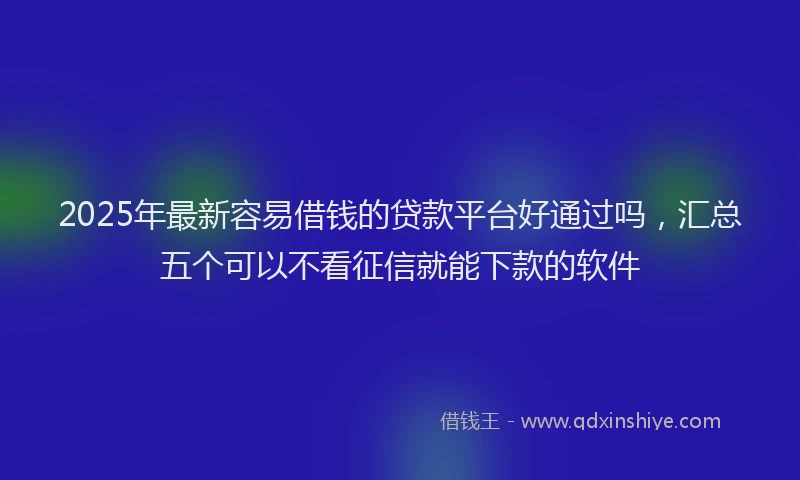 2025年最新容易借钱的贷款平台好通过吗，汇总五个可以不看征信就能下款的软件