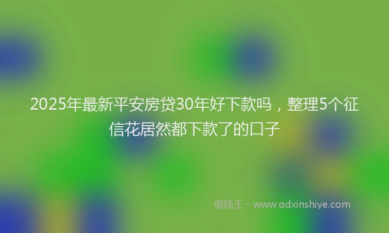 2025年最新平安房贷30年好下款吗，整理5个征信花居然都下款了的口子