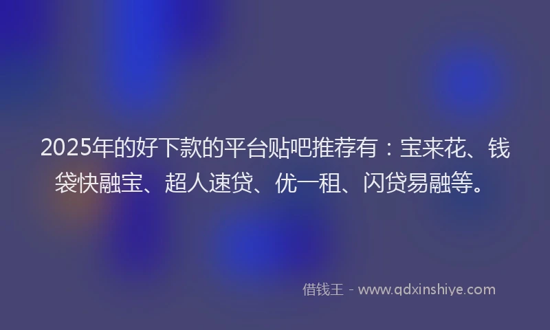 2025年的好下款的平台贴吧推荐有：宝来花、钱袋快融宝、超人速贷、优一租、闪贷易融等。