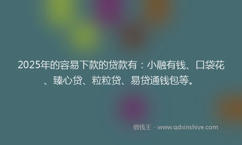 2025年的容易下款的贷款有：小融有钱、口袋花、臻心贷、粒粒贷、易贷通钱包等。