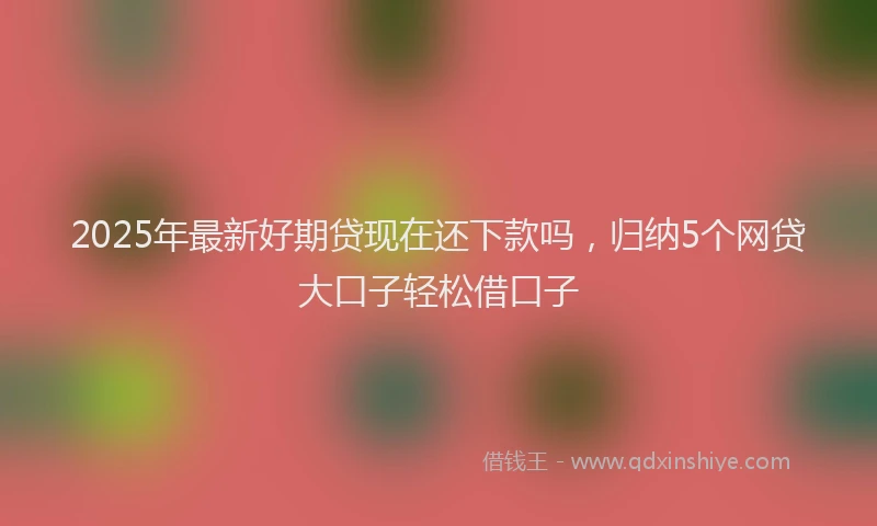 2025年最新好期贷现在还下款吗，归纳5个网贷大口子轻松借口子